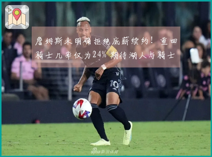 詹姆斯未明确拒绝底薪续约！重回骑士几率仅为24% 期待湖人与骑士加强阵容