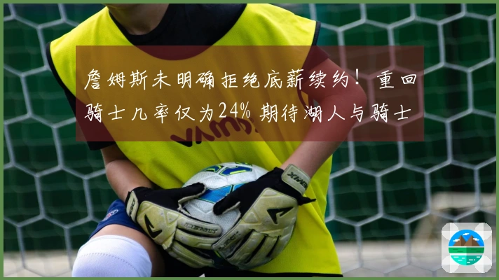 詹姆斯未明确拒绝底薪续约！重回骑士几率仅为24% 期待湖人与骑士加强阵容
