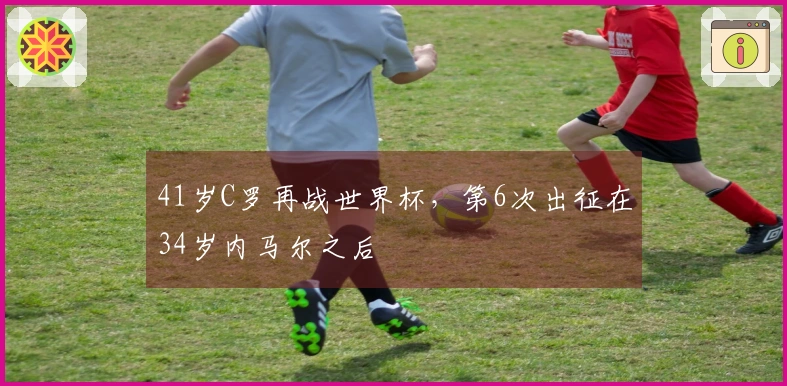 41岁C罗再战世界杯，第6次出征在34岁内马尔之后