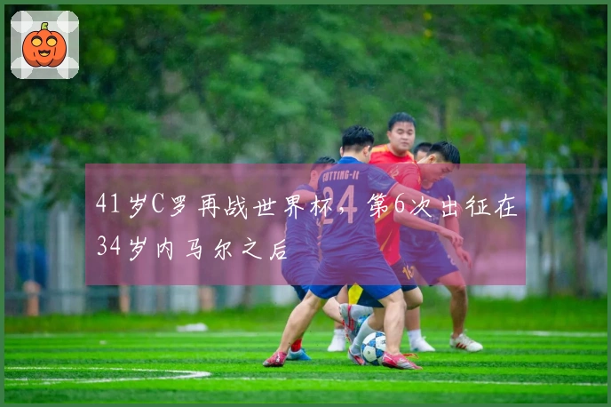 41岁C罗再战世界杯，第6次出征在34岁内马尔之后